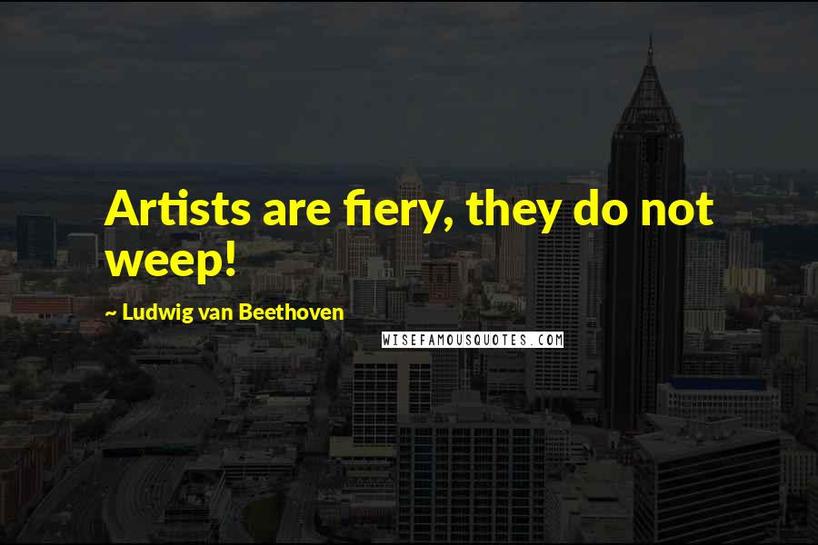 Ludwig Van Beethoven Quotes: Artists are fiery, they do not weep!