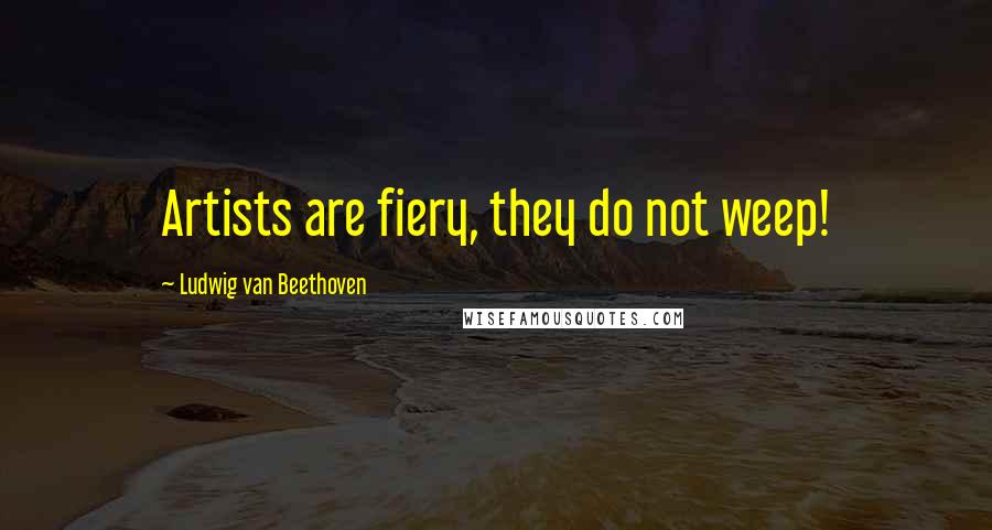 Ludwig Van Beethoven Quotes: Artists are fiery, they do not weep!