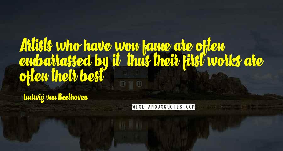 Ludwig Van Beethoven Quotes: Artists who have won fame are often embarrassed by it; thus their first works are often their best.