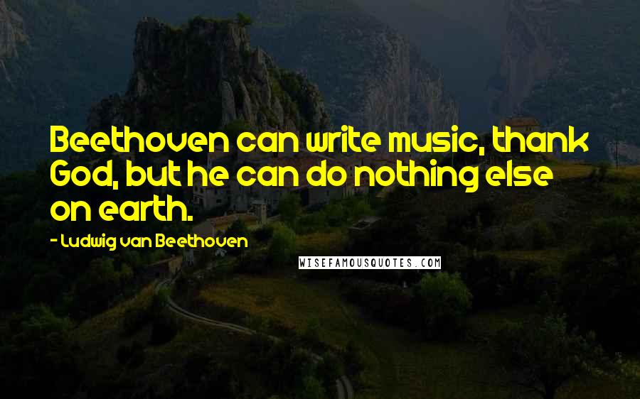 Ludwig Van Beethoven Quotes: Beethoven can write music, thank God, but he can do nothing else on earth.