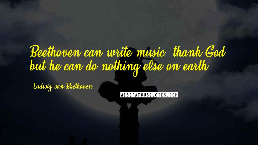 Ludwig Van Beethoven Quotes: Beethoven can write music, thank God, but he can do nothing else on earth.