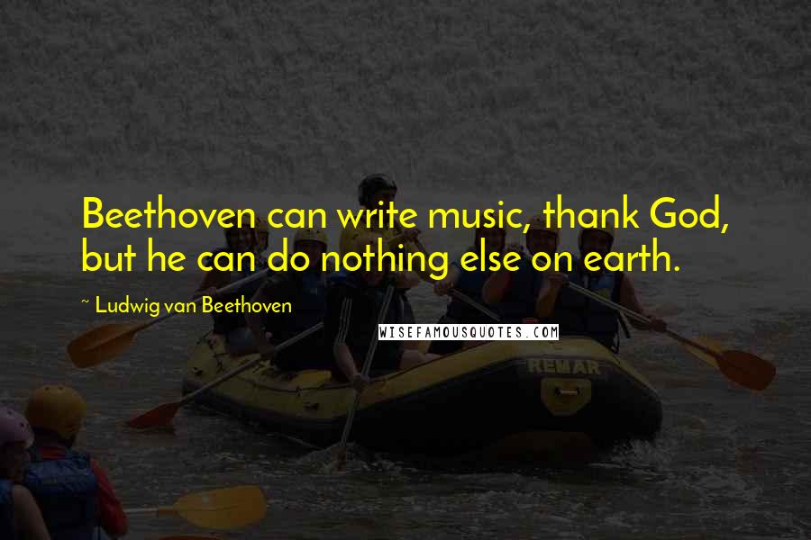 Ludwig Van Beethoven Quotes: Beethoven can write music, thank God, but he can do nothing else on earth.