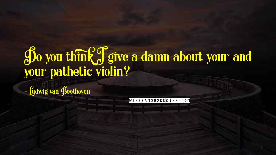 Ludwig Van Beethoven Quotes: Do you think I give a damn about your and your pathetic violin?