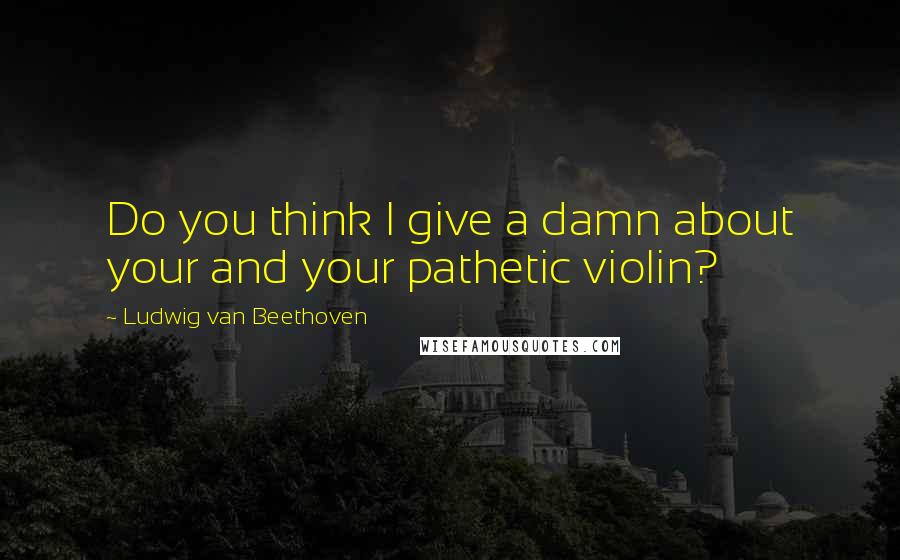 Ludwig Van Beethoven Quotes: Do you think I give a damn about your and your pathetic violin?