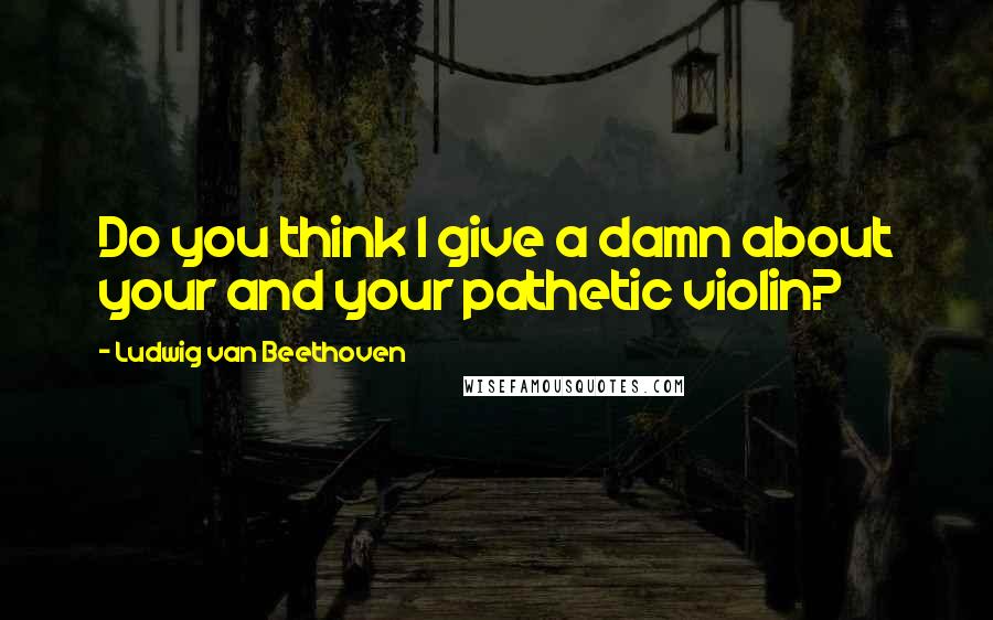 Ludwig Van Beethoven Quotes: Do you think I give a damn about your and your pathetic violin?