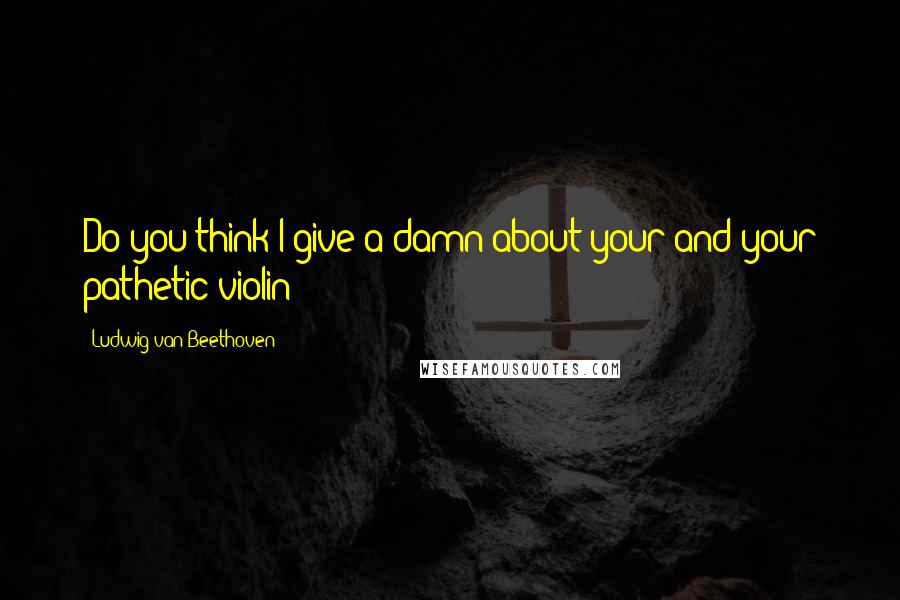 Ludwig Van Beethoven Quotes: Do you think I give a damn about your and your pathetic violin?