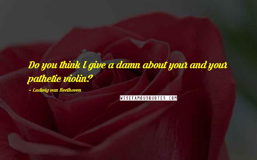 Ludwig Van Beethoven Quotes: Do you think I give a damn about your and your pathetic violin?