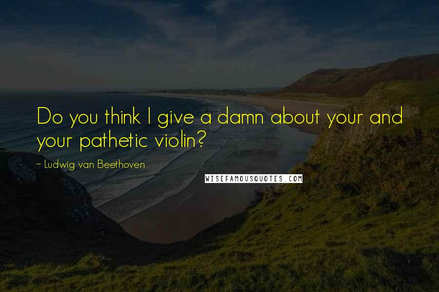 Ludwig Van Beethoven Quotes: Do you think I give a damn about your and your pathetic violin?