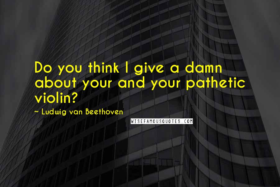 Ludwig Van Beethoven Quotes: Do you think I give a damn about your and your pathetic violin?