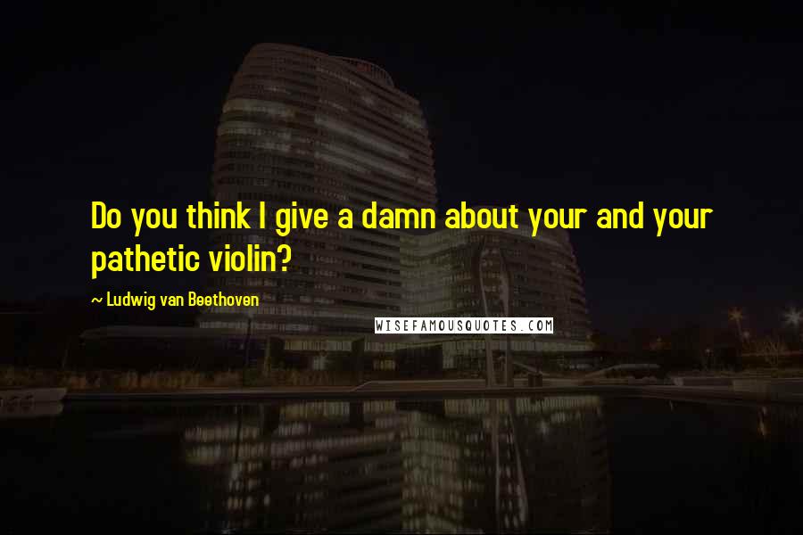 Ludwig Van Beethoven Quotes: Do you think I give a damn about your and your pathetic violin?