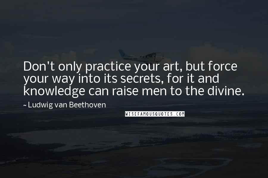 Ludwig Van Beethoven Quotes: Don't only practice your art, but force your way into its secrets, for it and knowledge can raise men to the divine.