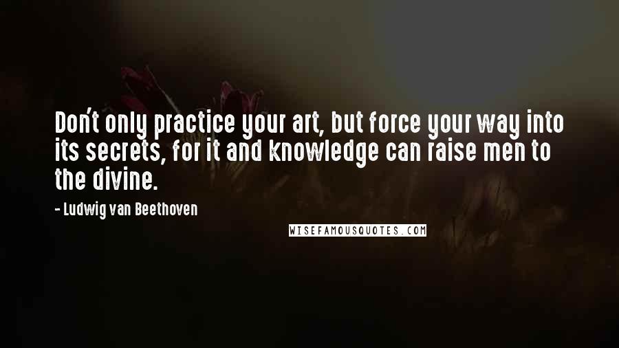 Ludwig Van Beethoven Quotes: Don't only practice your art, but force your way into its secrets, for it and knowledge can raise men to the divine.