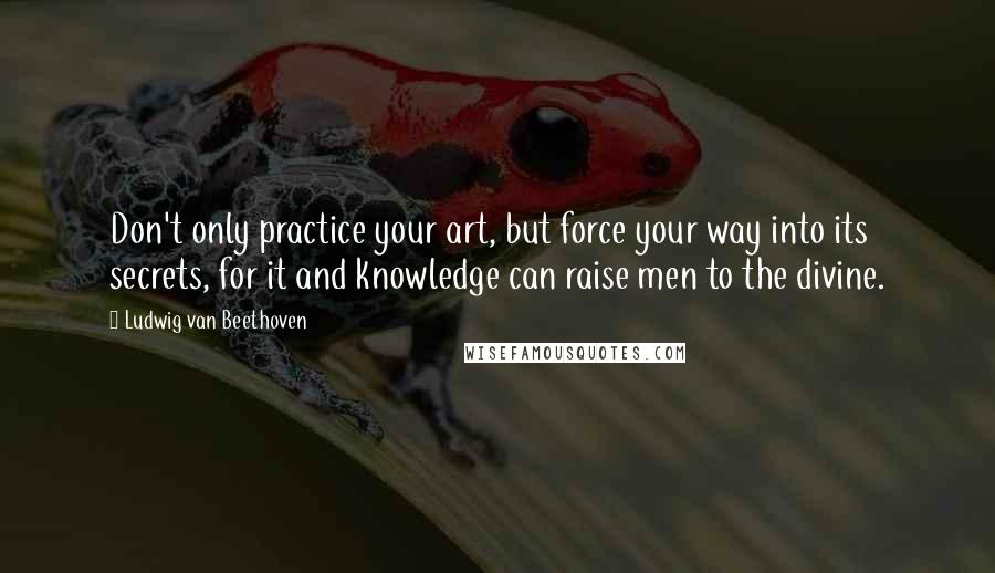 Ludwig Van Beethoven Quotes: Don't only practice your art, but force your way into its secrets, for it and knowledge can raise men to the divine.