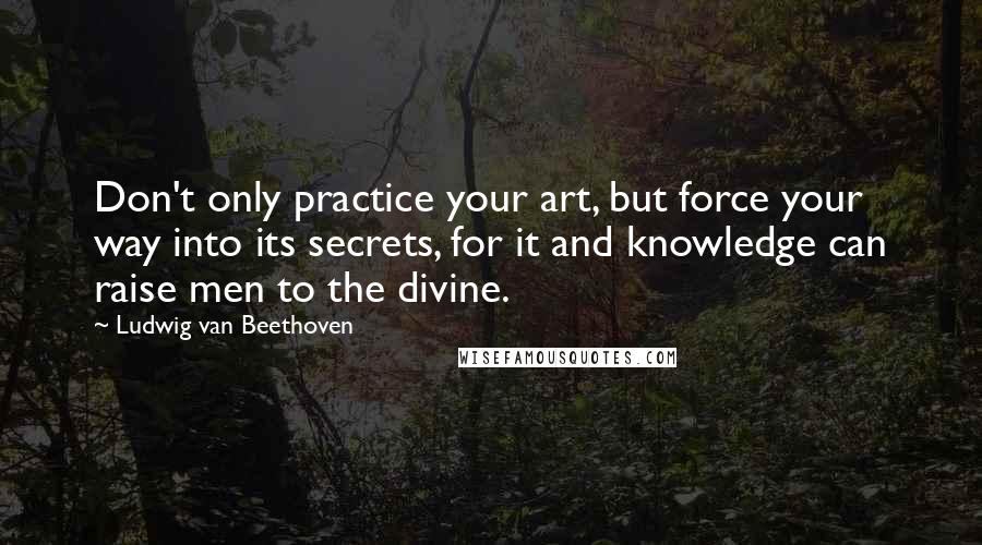 Ludwig Van Beethoven Quotes: Don't only practice your art, but force your way into its secrets, for it and knowledge can raise men to the divine.