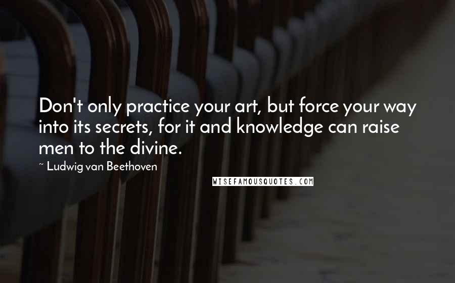 Ludwig Van Beethoven Quotes: Don't only practice your art, but force your way into its secrets, for it and knowledge can raise men to the divine.