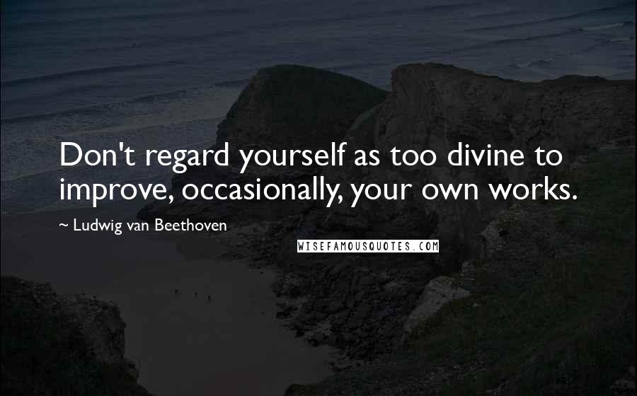 Ludwig Van Beethoven Quotes: Don't regard yourself as too divine to improve, occasionally, your own works.