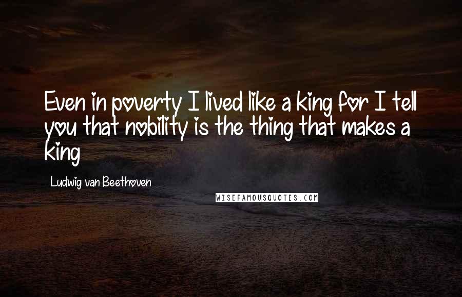 Ludwig Van Beethoven Quotes: Even in poverty I lived like a king for I tell you that nobility is the thing that makes a king
