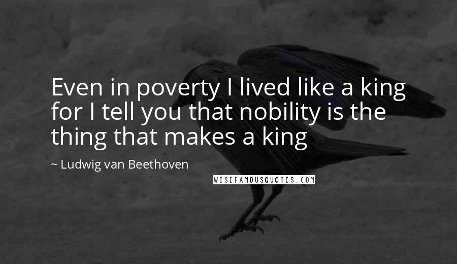 Ludwig Van Beethoven Quotes: Even in poverty I lived like a king for I tell you that nobility is the thing that makes a king