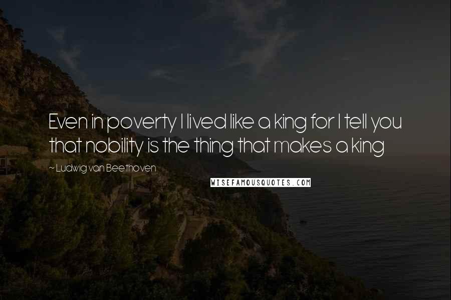 Ludwig Van Beethoven Quotes: Even in poverty I lived like a king for I tell you that nobility is the thing that makes a king