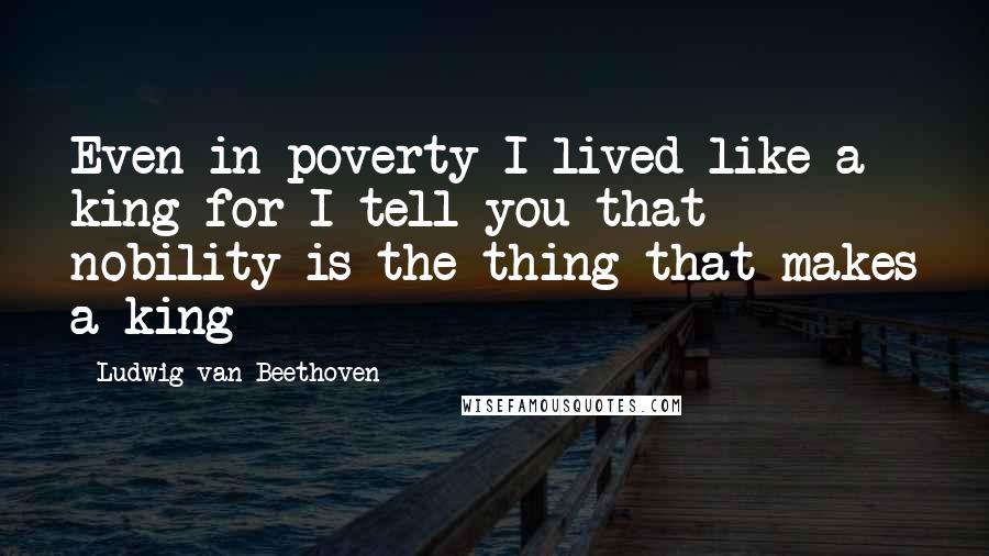 Ludwig Van Beethoven Quotes: Even in poverty I lived like a king for I tell you that nobility is the thing that makes a king