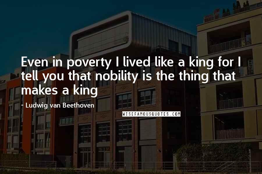 Ludwig Van Beethoven Quotes: Even in poverty I lived like a king for I tell you that nobility is the thing that makes a king