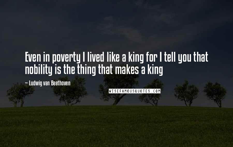 Ludwig Van Beethoven Quotes: Even in poverty I lived like a king for I tell you that nobility is the thing that makes a king