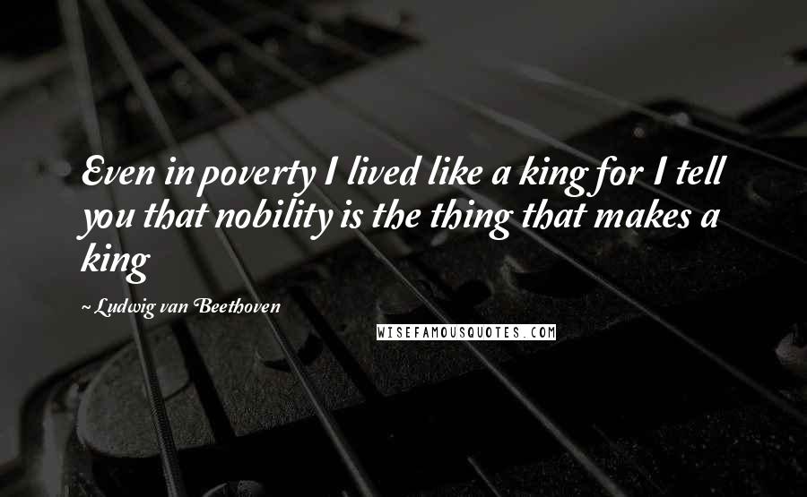 Ludwig Van Beethoven Quotes: Even in poverty I lived like a king for I tell you that nobility is the thing that makes a king