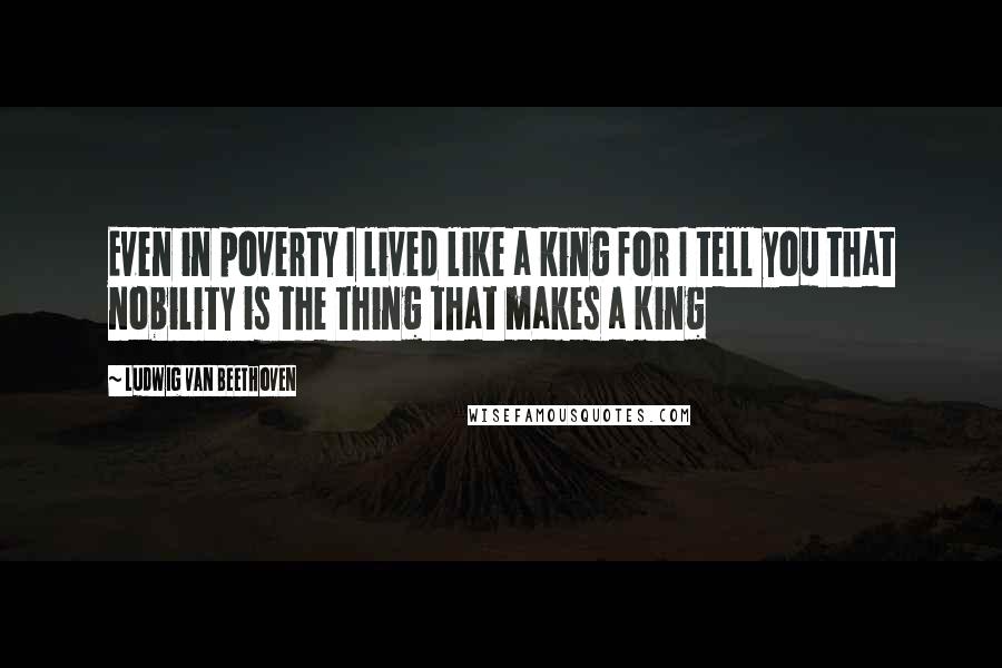 Ludwig Van Beethoven Quotes: Even in poverty I lived like a king for I tell you that nobility is the thing that makes a king