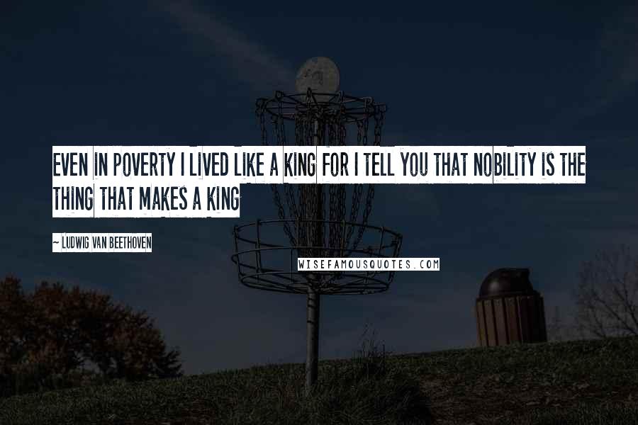 Ludwig Van Beethoven Quotes: Even in poverty I lived like a king for I tell you that nobility is the thing that makes a king