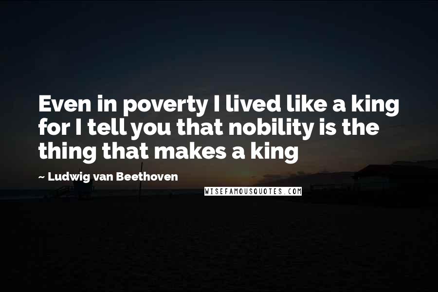 Ludwig Van Beethoven Quotes: Even in poverty I lived like a king for I tell you that nobility is the thing that makes a king