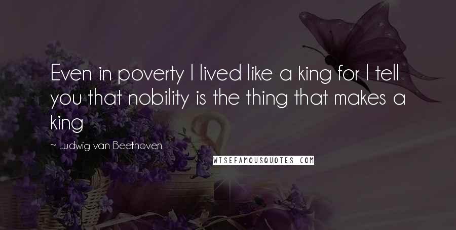 Ludwig Van Beethoven Quotes: Even in poverty I lived like a king for I tell you that nobility is the thing that makes a king