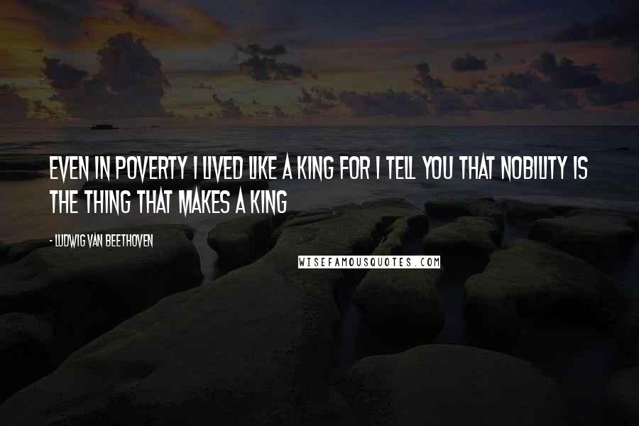 Ludwig Van Beethoven Quotes: Even in poverty I lived like a king for I tell you that nobility is the thing that makes a king