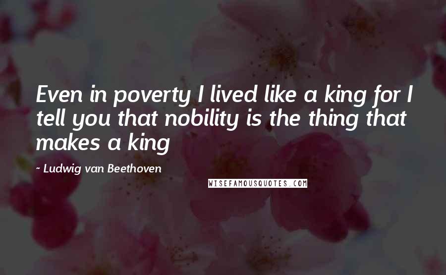 Ludwig Van Beethoven Quotes: Even in poverty I lived like a king for I tell you that nobility is the thing that makes a king