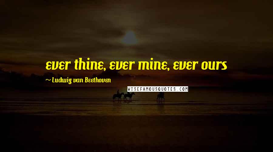 Ludwig Van Beethoven Quotes: ever thine, ever mine, ever ours