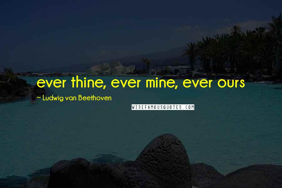 Ludwig Van Beethoven Quotes: ever thine, ever mine, ever ours