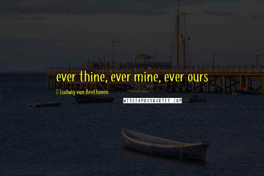 Ludwig Van Beethoven Quotes: ever thine, ever mine, ever ours