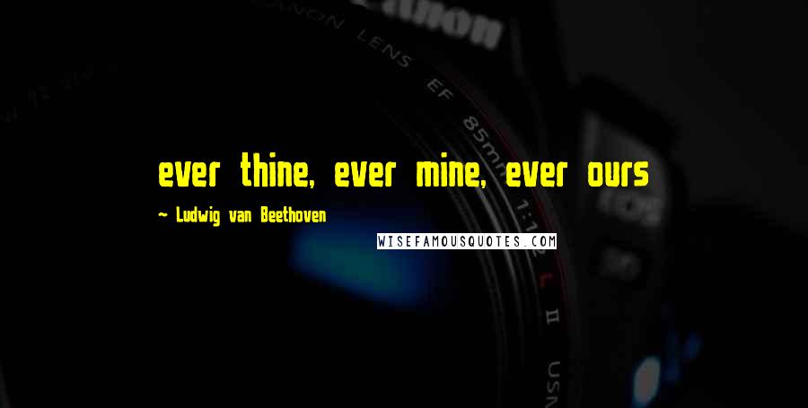 Ludwig Van Beethoven Quotes: ever thine, ever mine, ever ours