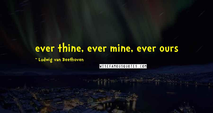 Ludwig Van Beethoven Quotes: ever thine, ever mine, ever ours