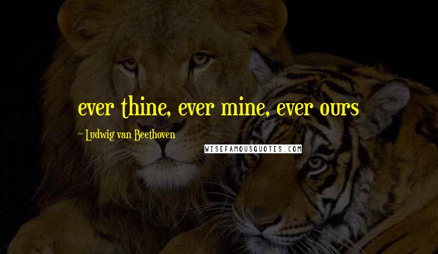 Ludwig Van Beethoven Quotes: ever thine, ever mine, ever ours