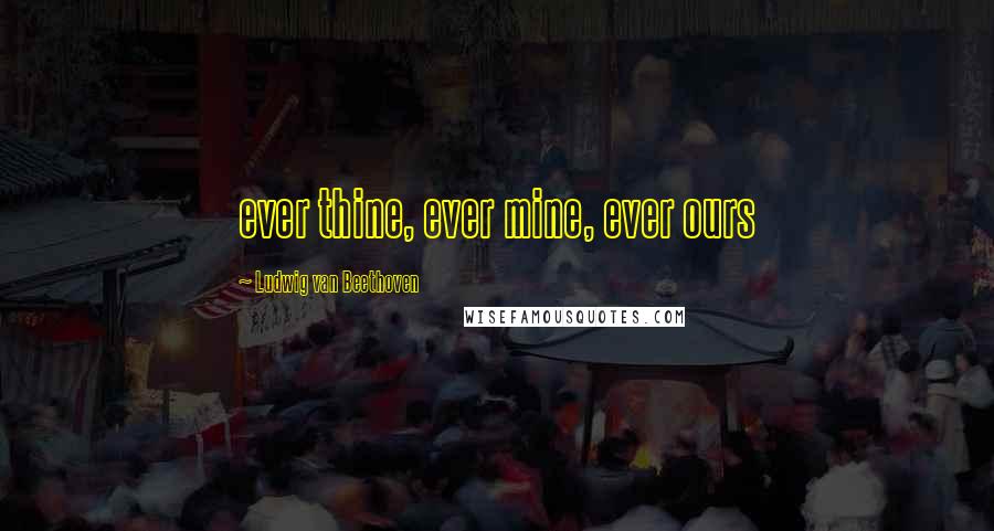 Ludwig Van Beethoven Quotes: ever thine, ever mine, ever ours