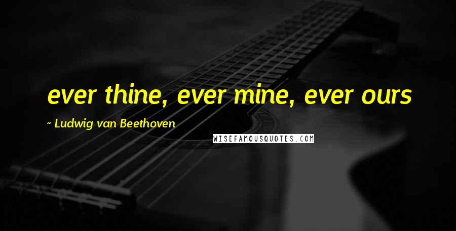 Ludwig Van Beethoven Quotes: ever thine, ever mine, ever ours