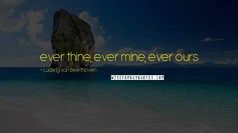 Ludwig Van Beethoven Quotes: ever thine, ever mine, ever ours