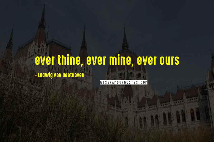 Ludwig Van Beethoven Quotes: ever thine, ever mine, ever ours