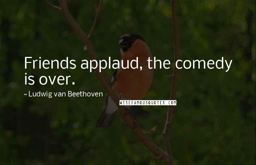 Ludwig Van Beethoven Quotes: Friends applaud, the comedy is over.