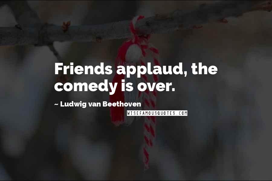 Ludwig Van Beethoven Quotes: Friends applaud, the comedy is over.