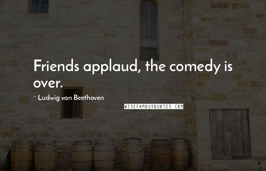 Ludwig Van Beethoven Quotes: Friends applaud, the comedy is over.