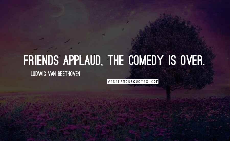 Ludwig Van Beethoven Quotes: Friends applaud, the comedy is over.