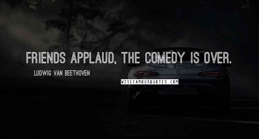 Ludwig Van Beethoven Quotes: Friends applaud, the comedy is over.