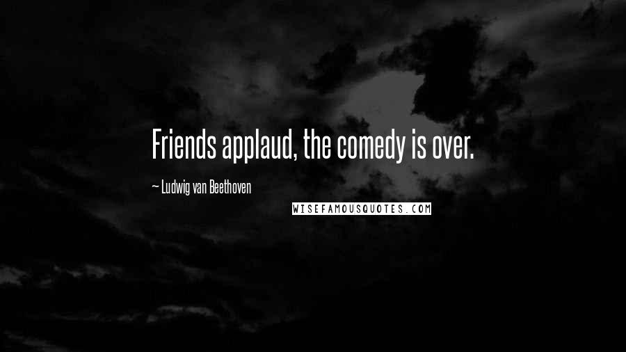 Ludwig Van Beethoven Quotes: Friends applaud, the comedy is over.