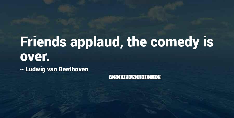 Ludwig Van Beethoven Quotes: Friends applaud, the comedy is over.